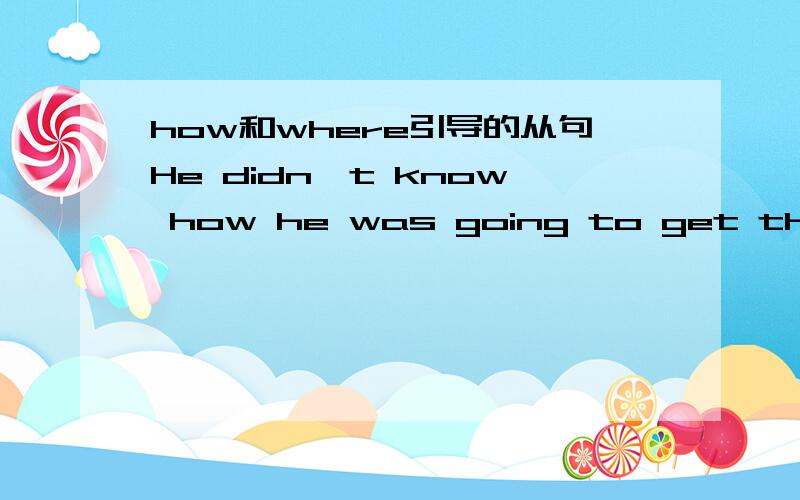 how和where引导的从句He didn't know how he was going to get the money for his wife and himself to make the trip.这里how 引导的从句是什么从句.如果把how换成where 可以么,那么又是什么从句.从句概念十分混乱,希望