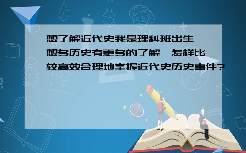 想了解近代史我是理科班出生,想多历史有更多的了解,怎样比较高效合理地掌握近代史历史事件?