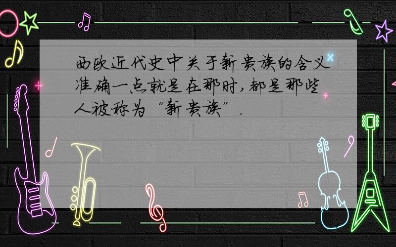 西欧近代史中关于新贵族的含义准确一点就是在那时,都是那些人被称为“新贵族”.