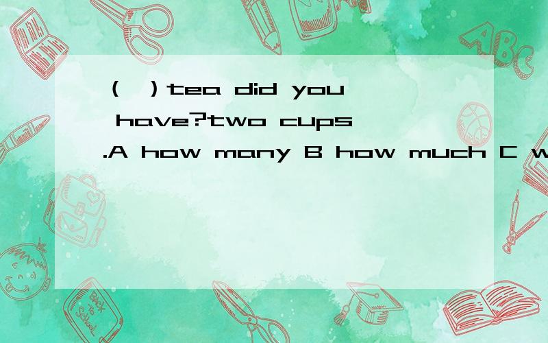 （ ）tea did you have?two cups.A how many B how much C what D which这里到底是该用how many还是how much啊,还有这句话到底什么意思,是问你过去有几杯茶吗?为什么会有这种问话,这是英语中本来就有的一种说