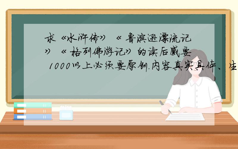 求《水浒传》《 鲁滨逊漂流记》《 格列佛游记》的读后感要 1000以上必须要原创.内容真实具体、生动有趣.拒绝流水文.要求整本书的主要内容都概括.字数1000左右.