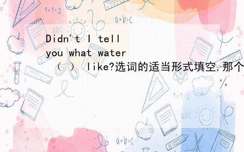 Didn't I tell you what water （ ） like?选词的适当形式填空,那个空的词是be,在纠结填is还是was