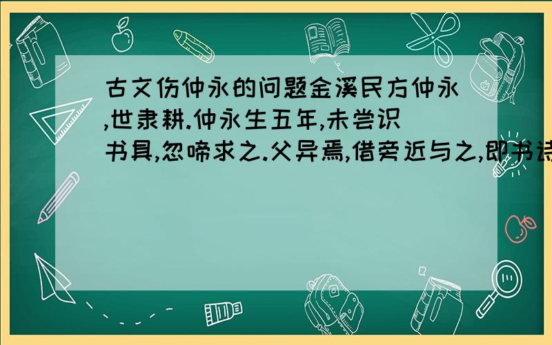 古文伤仲永的问题金溪民方仲永,世隶耕.仲永生五年,未尝识书具,忽啼求之.父异焉,借旁近与之,即书诗四句,并自为其名.其诗以养父母、收族为意,传一乡秀才观之.自是指物作诗立就,其文理皆