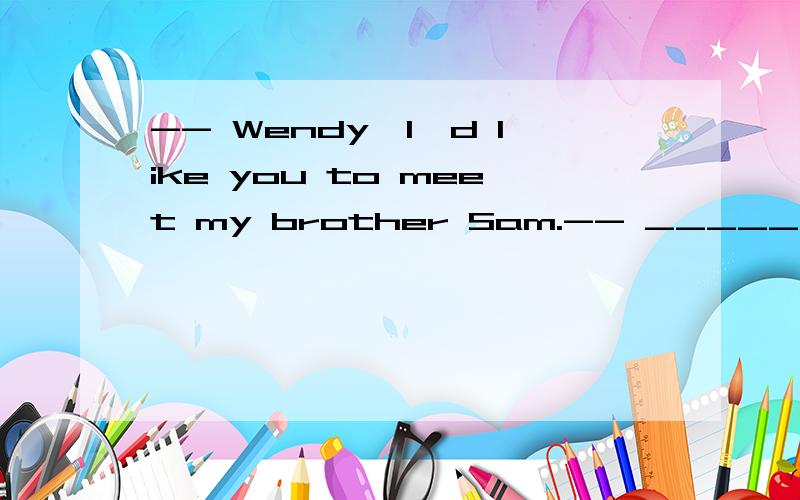 -- Wendy,I'd like you to meet my brother Sam.-- _____ A． I am Wendy.B． I heard about you.C． Nice to meet you.D． Ok.