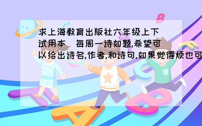 求上海教育出版社六年级上下（试用本）每周一诗如题,希望可以给出诗名,作者,和诗句.如果觉得烦也可以只给诗名与作者.给全的我会加分.呃……angela148706可不可以请你把上下的区分一下，