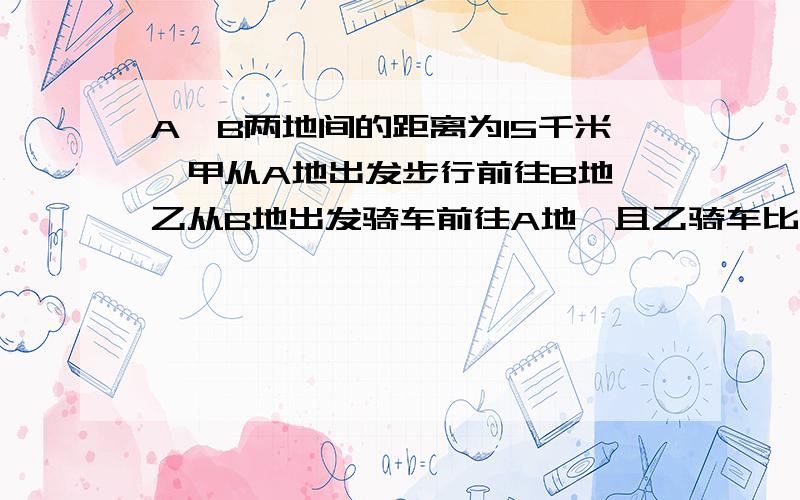 A,B两地间的距离为15千米,甲从A地出发步行前往B地,乙从B地出发骑车前往A地,且乙骑车比甲步行A,B两地间的距离为15千米,甲从A地出发步行前往B地,乙从B地出发骑车前往A地,且乙骑车的速度是甲