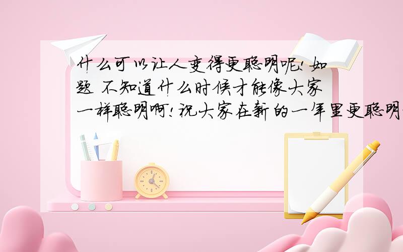 什么可以让人变得更聪明呢!如题 不知道什么时候才能像大家一样聪明啊!祝大家在新的一年里更聪明更帅气哦还有快乐.呵