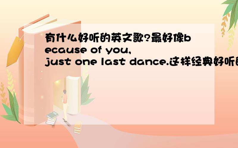 有什么好听的英文歌?最好像because of you,just one last dance.这样经典好听的歌,越多越好哦最好像because of you,just one last dance.这样经典好听的歌,越多越好哦