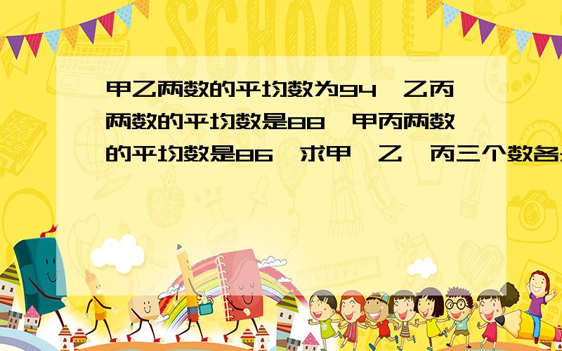 甲乙两数的平均数为94,乙丙两数的平均数是88,甲丙两数的平均数是86,求甲、乙、丙三个数各是多少?