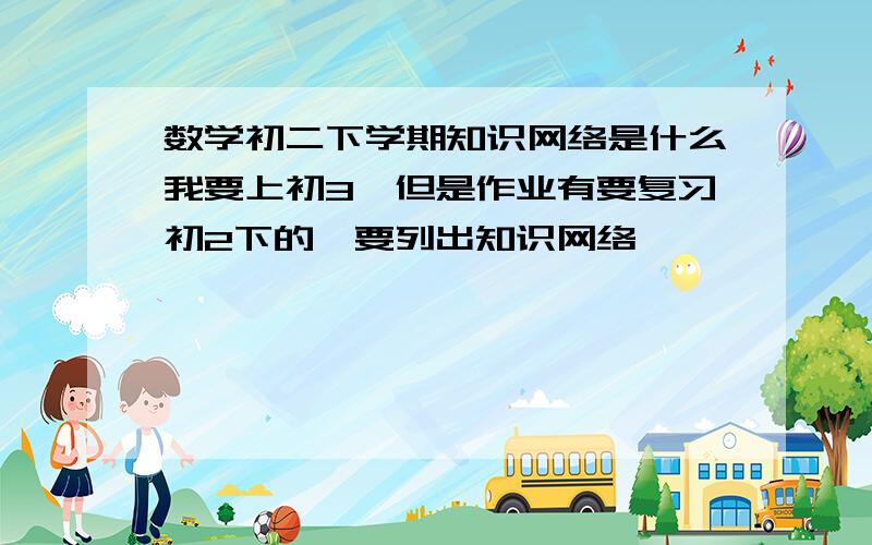 数学初二下学期知识网络是什么我要上初3,但是作业有要复习初2下的,要列出知识网络,