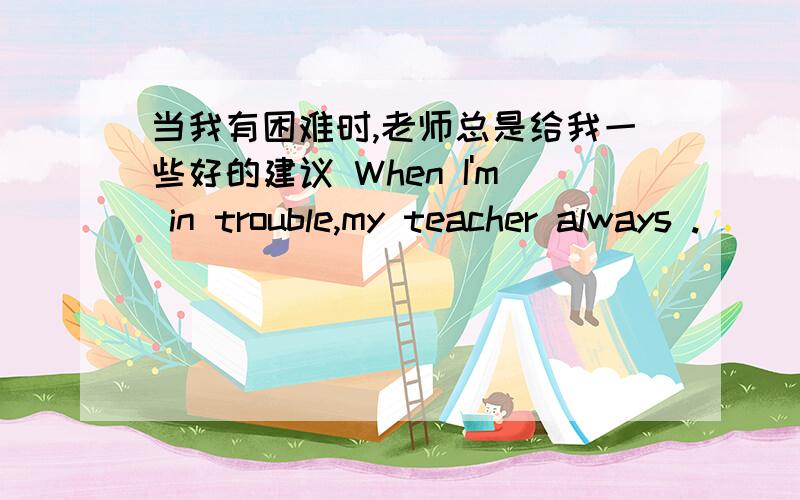 当我有困难时,老师总是给我一些好的建议 When I'm in trouble,my teacher always .