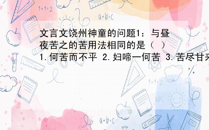 文言文饶州神童的问题1：与昼夜苦之的苦用法相同的是（ ）1.何苦而不平 2.妇啼一何苦 3.苦尽甘来 4.必先苦其心志2：解释括号里的字的意思（绝）其视听 （终）一经偿钱若干（粗）能念书