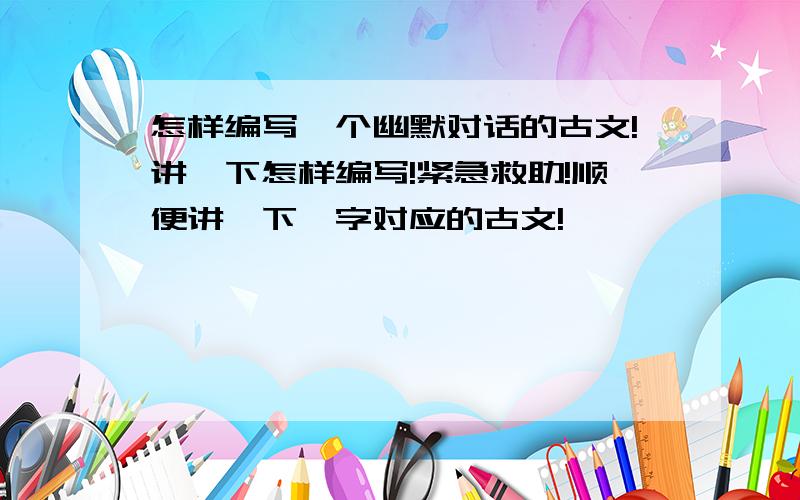 怎样编写一个幽默对话的古文!讲一下怎样编写!紧急救助!顺便讲一下,字对应的古文!