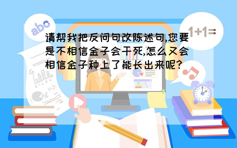 请帮我把反问句改陈述句,您要是不相信金子会干死,怎么又会相信金子种上了能长出来呢?