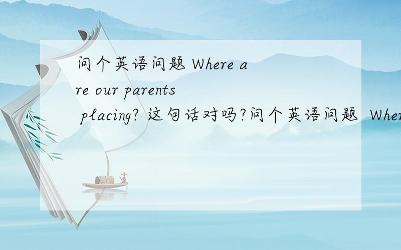 问个英语问题 Where are our parents placing? 这句话对吗?问个英语问题  Where are our parents  placing?   这句话对吗?      如果不对   可以用现在进行时句子提问吗?