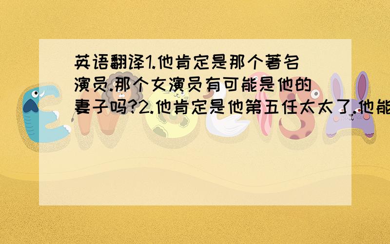 英语翻译1.他肯定是那个著名演员.那个女演员有可能是他的妻子吗?2.他肯定是他第五任太太了.他能有多大年纪?3.他肯定至少有30岁了.他不可能有40多岁了.4.他肯定在等我们.这箱子里肯定有东