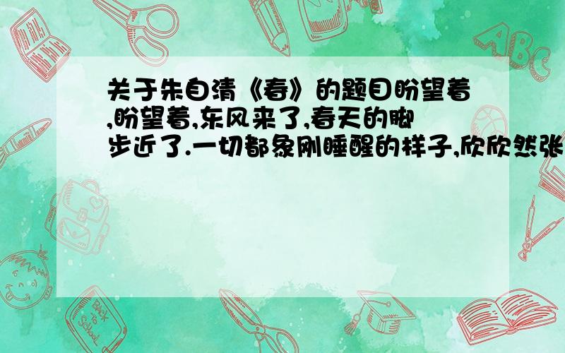 关于朱自清《春》的题目盼望着,盼望着,东风来了,春天的脚步近了.一切都象刚睡醒的样子,欣欣然张开了眼.山朗润起来了,水涨起来了,太阳的脸红起来了.小草偷偷地从土里钻出来,嫩嫩的,绿