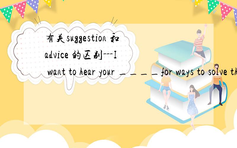 有关suggestion 和advice 的区别---I want to hear your ____for ways to solve the problem.---OK.A.advice B.suggestions C.news这道题中A和B不是都可以吗?两者都可以表示建议?