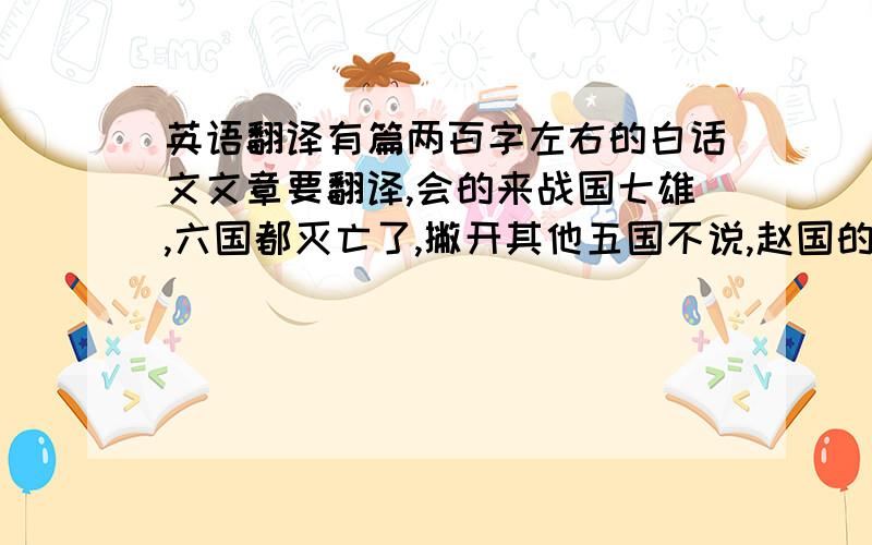 英语翻译有篇两百字左右的白话文文章要翻译,会的来战国七雄,六国都灭亡了,撇开其他五国不说,赵国的灭亡改变了天下格局,而赵国因何而亡呢?赵国是是七国中的强国.然而李牧长时间与匈奴