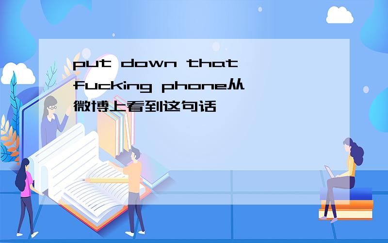 put down that fucking phone从微博上看到这句话,