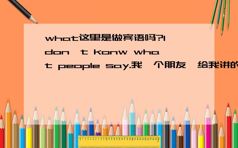 what这里是做宾语吗?I don't konw what people say.我一个朋友,给我讲的是：what people say.这里是what引导的宾语从句,what people say,是 know 的宾语,同时what在从句中,又做成分,为say 的宾语...