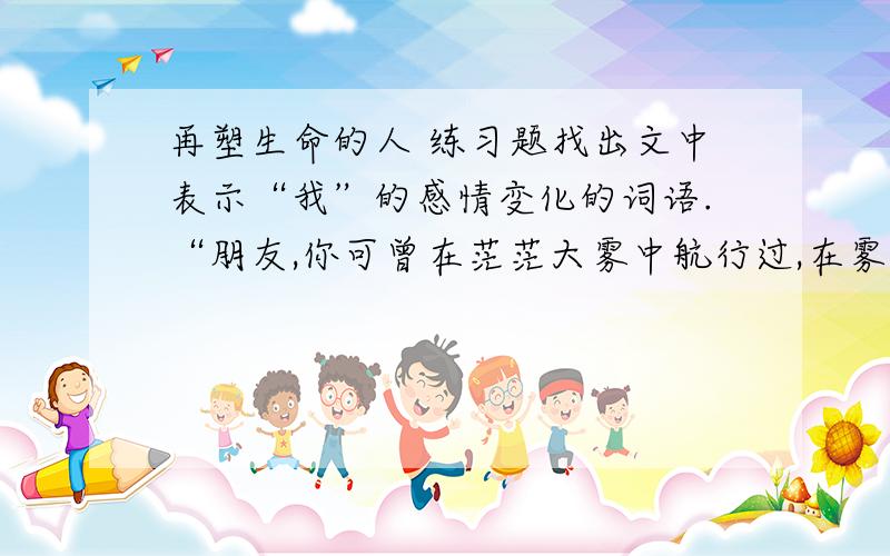 再塑生命的人 练习题找出文中表示“我”的感情变化的词语.“朋友,你可曾在茫茫大雾中航行过,在雾中神情紧张地驾驶着一条大船,小心翼翼地缓慢地向对岸驶去,心儿砰砰直跳,唯恐发生意外