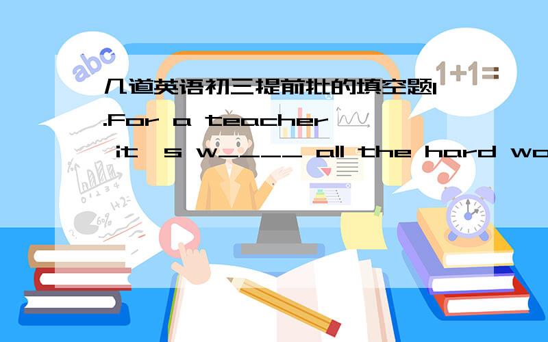 几道英语初三提前批的填空题1.For a teacher it's w____ all the hard work you put in when you see so many happy children2.It's an amazing c___ when a caterpillar turns into a butterfly.3.My best friend today is s____I met in my piano class