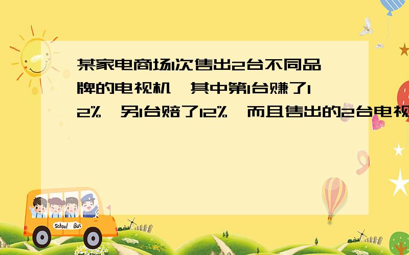 某家电商场1次售出2台不同品牌的电视机,其中第1台赚了12%,另1台赔了12%,而且售出的2台电视的售价都是