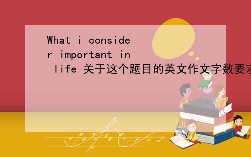 What i consider important in life 关于这个题目的英文作文字数要求120个左右.参考提纲：人生有不用的目标：富有,名气地位,幸福的家庭；我认为重要的是什么；结论.有点着急哦