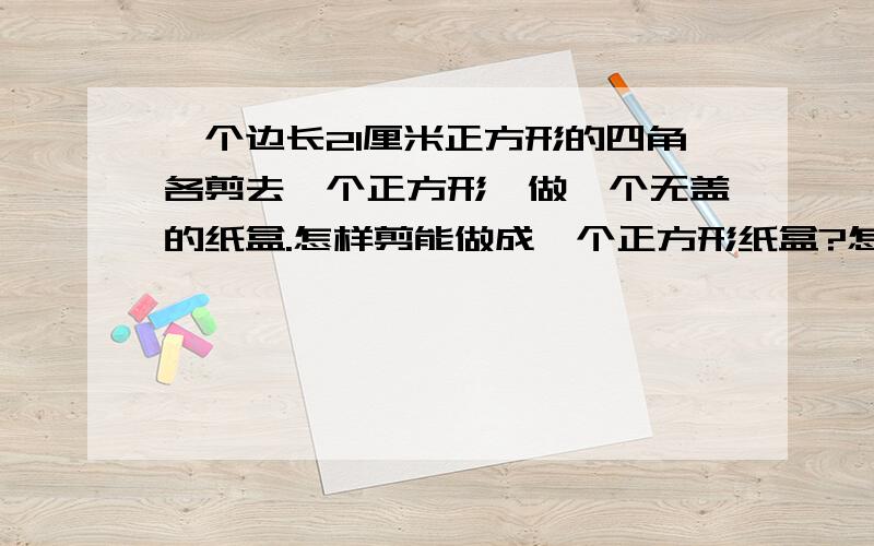 一个边长21厘米正方形的四角各剪去一个正方形,做一个无盖的纸盒.怎样剪能做成一个正方形纸盒?怎样剪才能使做成的纸盒容积最大?是多少立方厘米?