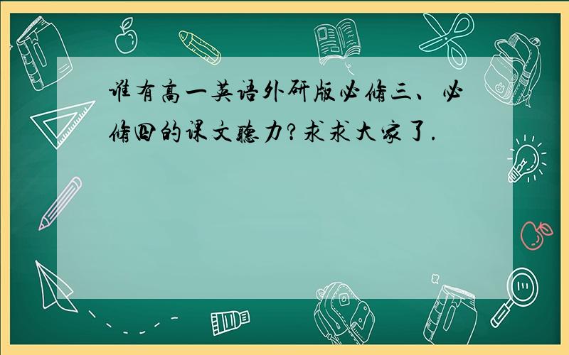 谁有高一英语外研版必修三、必修四的课文听力?求求大家了.