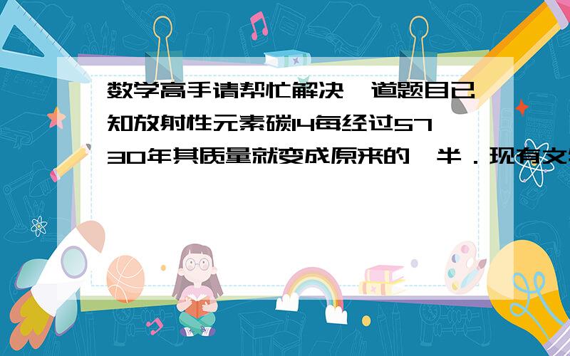 数学高手请帮忙解决一道题目已知放射性元素碳14每经过5730年其质量就变成原来的一半．现有文物中的碳14的残存量为原来的41%,文物距今多少年