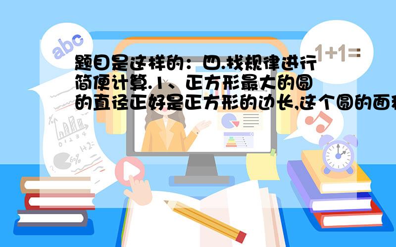 题目是这样的：四.找规律进行简便计算.1、正方形最大的圆的直径正好是正方形的边长,这个圆的面积相当于正方形面积的（ ）.2、圆里正方形的对角线正好是圆的直径,这个正方形的面积相