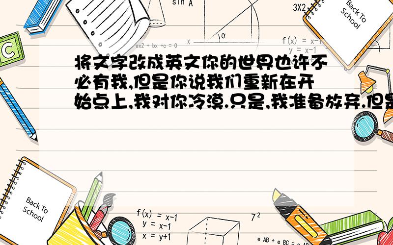 将文字改成英文你的世界也许不必有我,但是你说我们重新在开始点上,我对你冷漠.只是,我准备放弃.但是,你说不想我放弃,我不知道我应该怎么样.给我一个答案,我们还是再重新开始的点上吗?