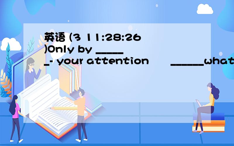 英语 (3 11:28:26)Only by ______- your attention  ______what   you'reearning can you learn it wellA focus ;  on         B focusing ;on  Cpaying ;on     Dpay;on