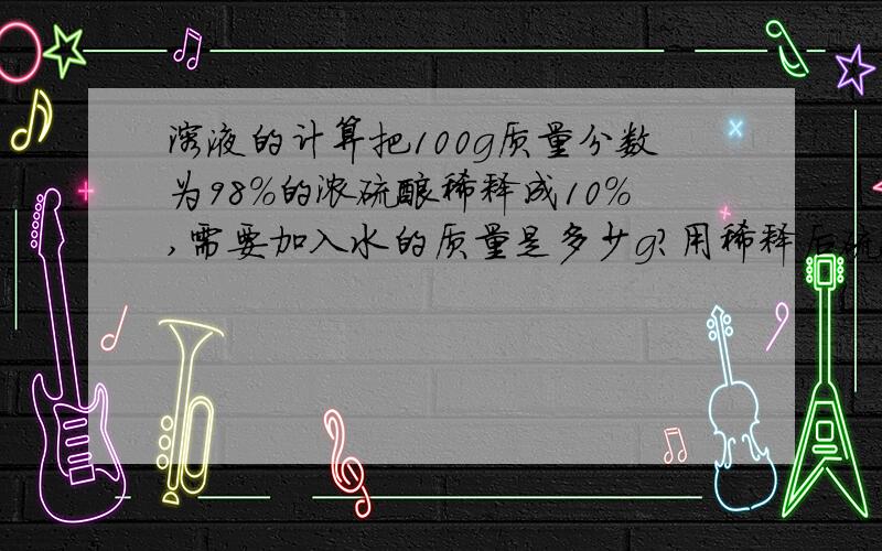 溶液的计算把100g质量分数为98%的浓硫酸稀释成10%,需要加入水的质量是多少g?用稀释后硫酸溶液49g与含有少量铜的粗锌反应至不再有氢气生成为止,则该粗锌中含纯锌多少g?（写出计算过程,保