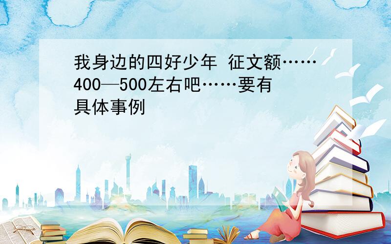 我身边的四好少年 征文额……400—500左右吧……要有具体事例