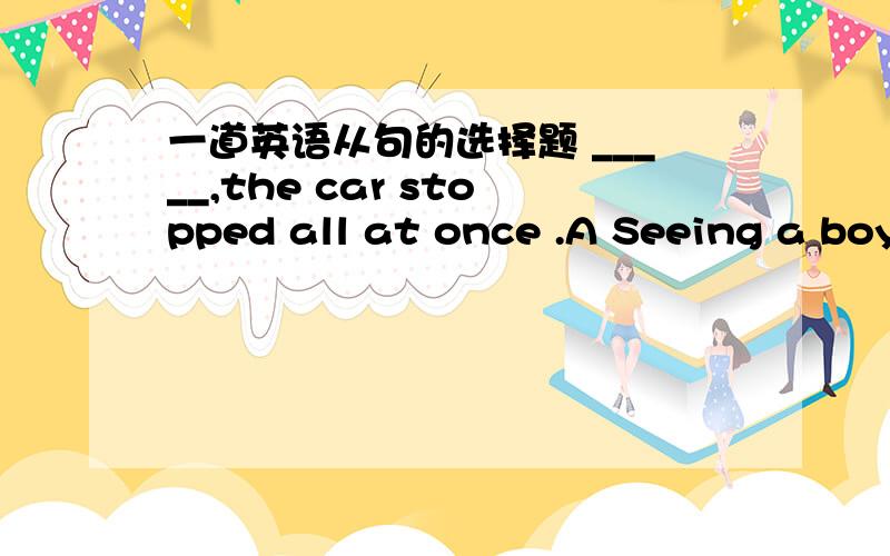 一道英语从句的选择题 _____,the car stopped all at once .A Seeing a boy lying on the road B On seeing a boy sitting on the road C The minute the driver saw a boy seated on the road D the driver had seen a boy standing on the road 可以分