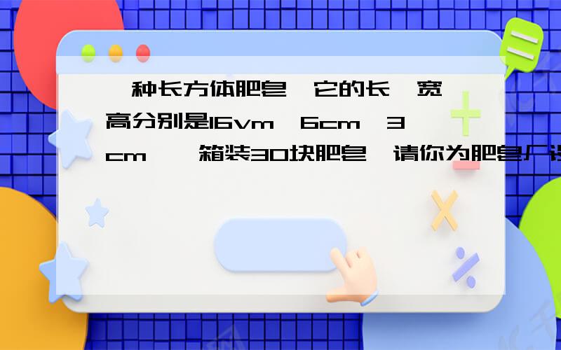 一种长方体肥皂,它的长、宽、高分别是16vm、6cm、3cm,一箱装30块肥皂,请你为肥皂厂设计一种包装箱,要求如下：1.装箱时,面积相同的面要相互对接；2.包装箱是一个长方体；3.装入肥皂后不留