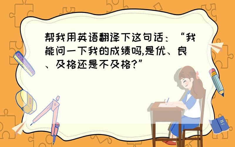 帮我用英语翻译下这句话：“我能问一下我的成绩吗,是优、良、及格还是不及格?”