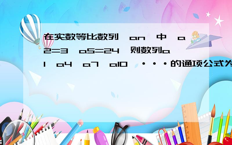 在实数等比数列{an}中,a2=3,a5=24,则数列a1,a4,a7,a10,···的通项公式为