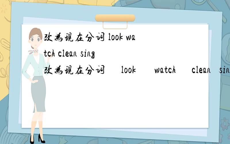 改为现在分词 look watch clean sing改为现在分词      look       watch      clean   sing      have     give     come          write       shop    forget     sit     run