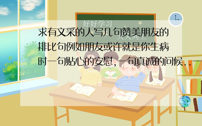 求有文采的人写几句赞美朋友的排比句例如朋友或许就是你生病时一句贴心的安慰,一句真诚的问候..一条简短的短信.朋友或许就是在你失落时的一个微笑,一句鼓励,一个电话