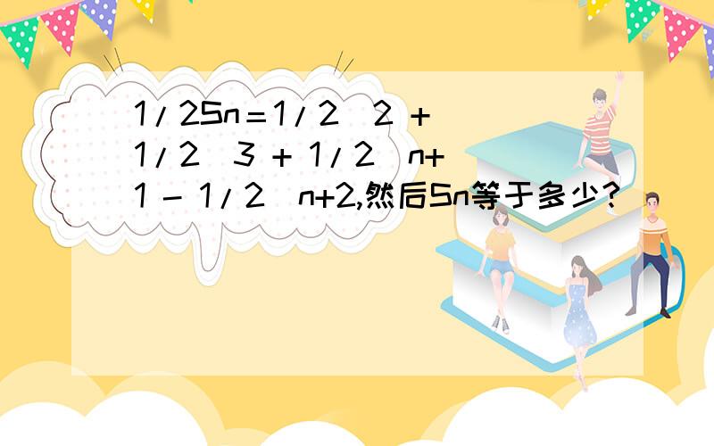 1/2Sn＝1/2^2 + 1/2^3 + 1/2^n+1 - 1/2^n+2,然后Sn等于多少?