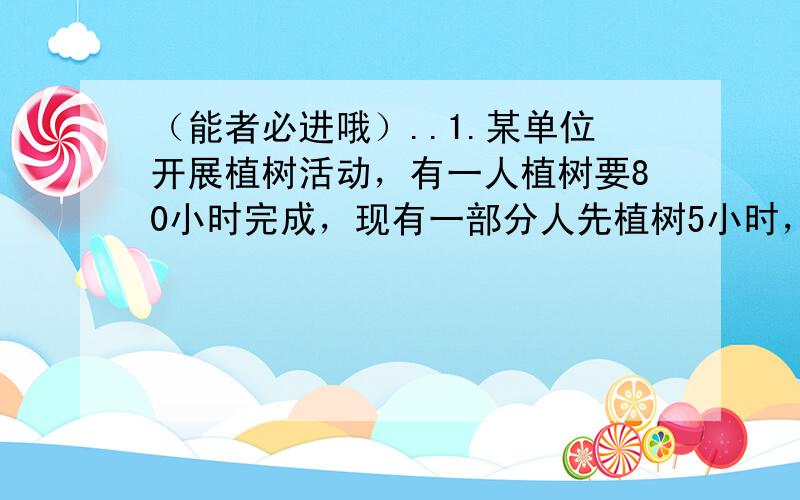 （能者必进哦）..1.某单位开展植树活动，有一人植树要80小时完成，现有一部分人先植树5小时，由于单位要紧急事情，在增加2人，且必须在4小时之内完成植树任务，这些人的工作效率相同