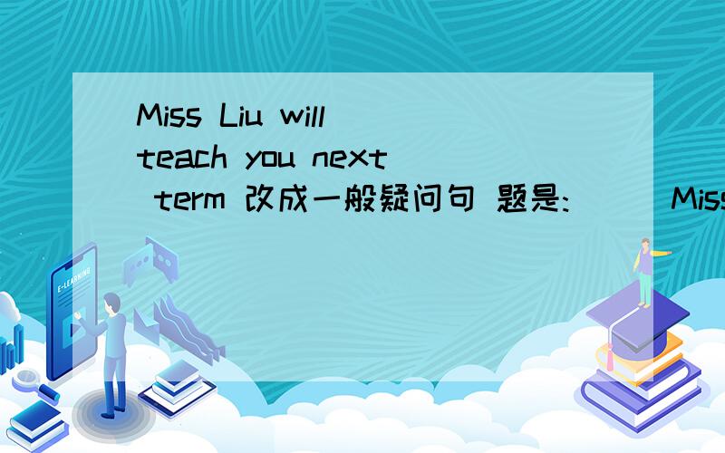 Miss Liu will teach you next term 改成一般疑问句 题是:( ) Miss Liu ( ) us next term?急 求拉!