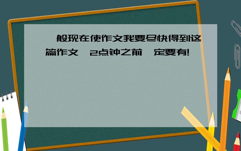 一般现在使作文我要尽快得到这篇作文,2点钟之前一定要有!