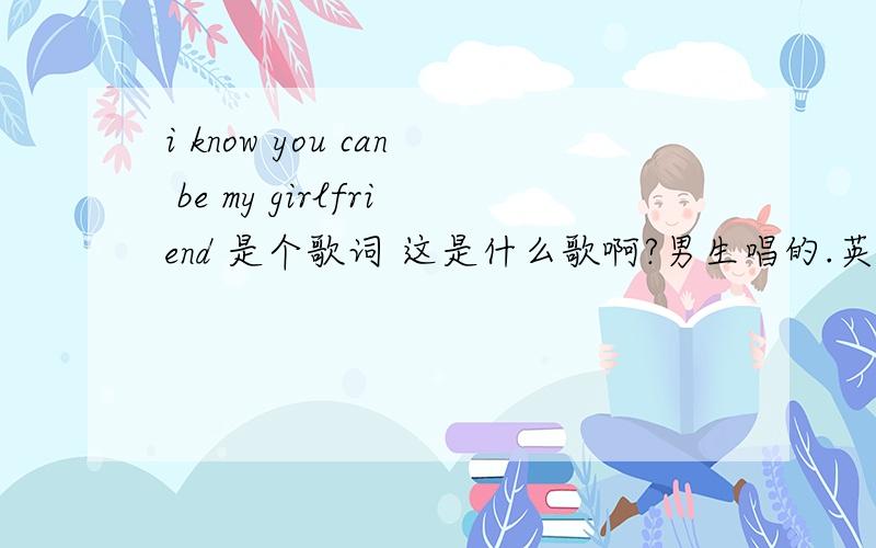 i know you can be my girlfriend 是个歌词 这是什么歌啊?男生唱的.英文歌