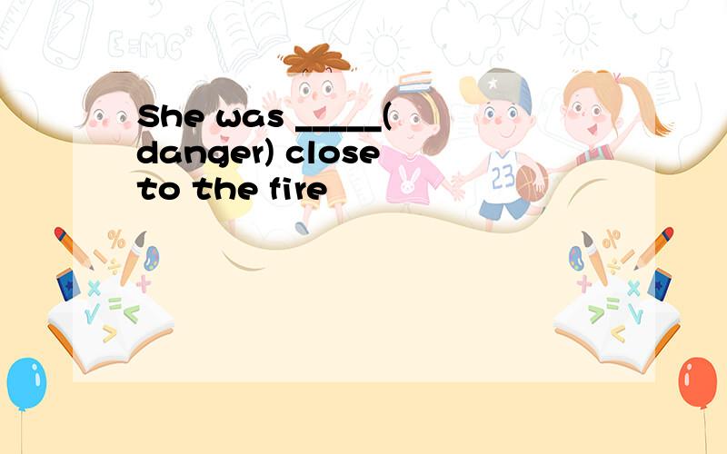 She was _____(danger) close to the fire