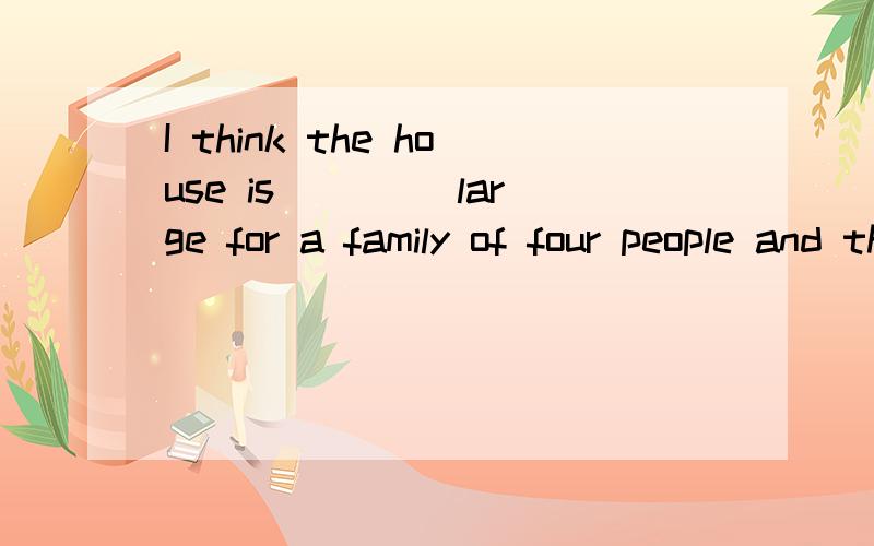 I think the house is____ large for a family of four people and the price is very reasonable.A.too B.rather C.fairly D.a little为什么选c?